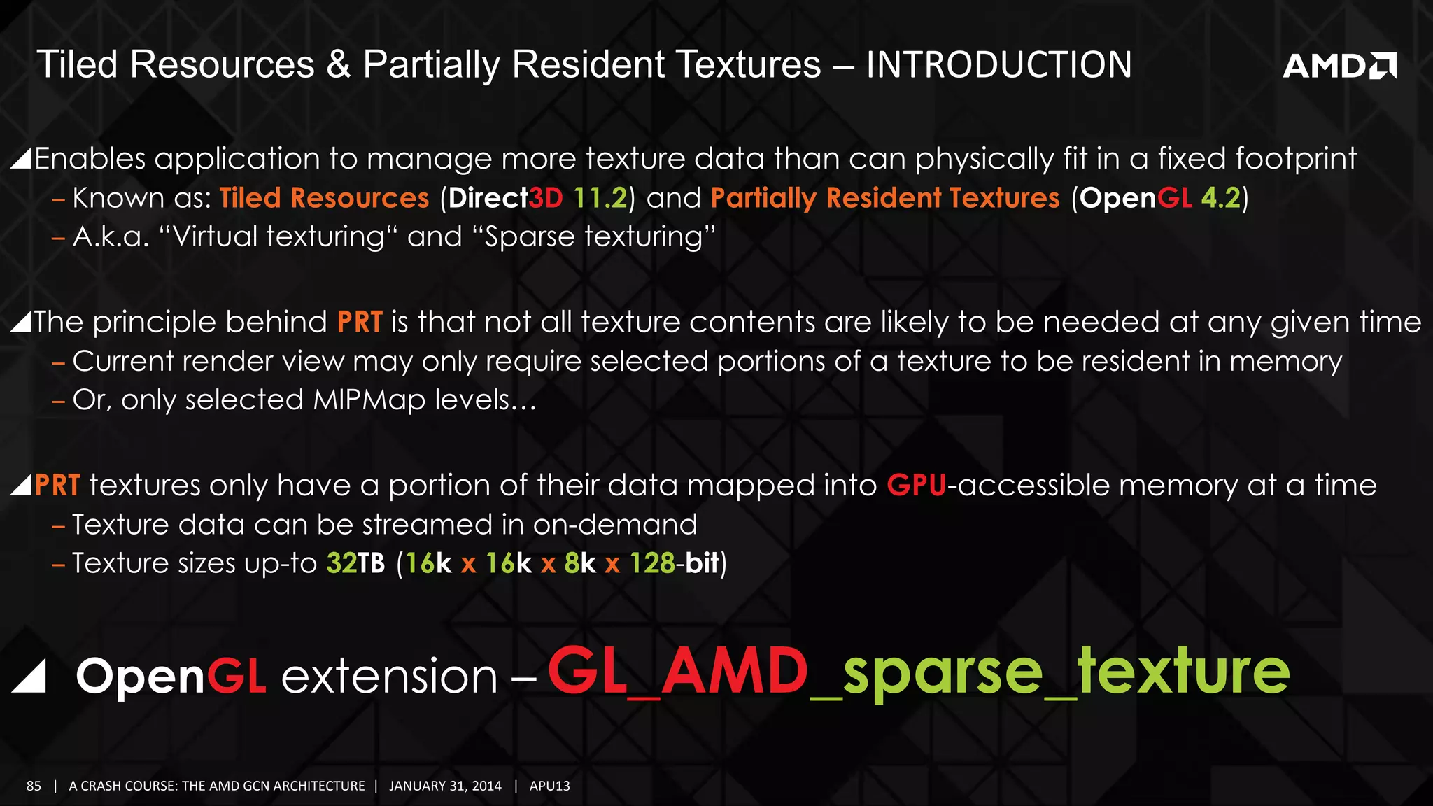 Tiled Resources & Partially Resident Textures – INTRODUCTION
Enables application to manage more texture data than can physically fit in a fixed footprint
‒ Known as: Tiled Resources (Direct3D 11.2) and Partially Resident Textures (OpenGL 4.2)
‒ A.k.a. “Virtual texturing“ and “Sparse texturing”

The principle behind PRT is that not all texture contents are likely to be needed at any given time
‒ Current render view may only require selected portions of a texture to be resident in memory
‒ Or, only selected MIPMap levels…

PRT textures only have a portion of their data mapped into GPU-accessible memory at a time
‒ Texture data can be streamed in on-demand
‒ Texture sizes up-to 32TB (16k x 16k x 8k x 128-bit)

 OpenGL extension – GL_AMD_sparse_texture
85 | A CRASH COURSE: THE AMD GCN ARCHITECTURE | JANUARY 31, 2014 | APU13

 