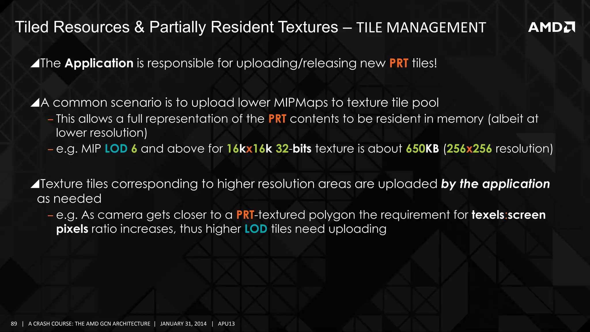 Tiled Resources & Partially Resident Textures – TILE MANAGEMENT
The Application is responsible for uploading/releasing new PRT tiles!

A common scenario is to upload lower MIPMaps to texture tile pool
‒ This allows a full representation of the PRT contents to be resident in memory (albeit at
lower resolution)
‒ e.g. MIP LOD 6 and above for 16kx16k 32-bits texture is about 650KB (256x256 resolution)

Texture tiles corresponding to higher resolution areas are uploaded by the application
as needed
‒ e.g. As camera gets closer to a PRT-textured polygon the requirement for texels:screen
pixels ratio increases, thus higher LOD tiles need uploading

89 | A CRASH COURSE: THE AMD GCN ARCHITECTURE | JANUARY 31, 2014 | APU13

 