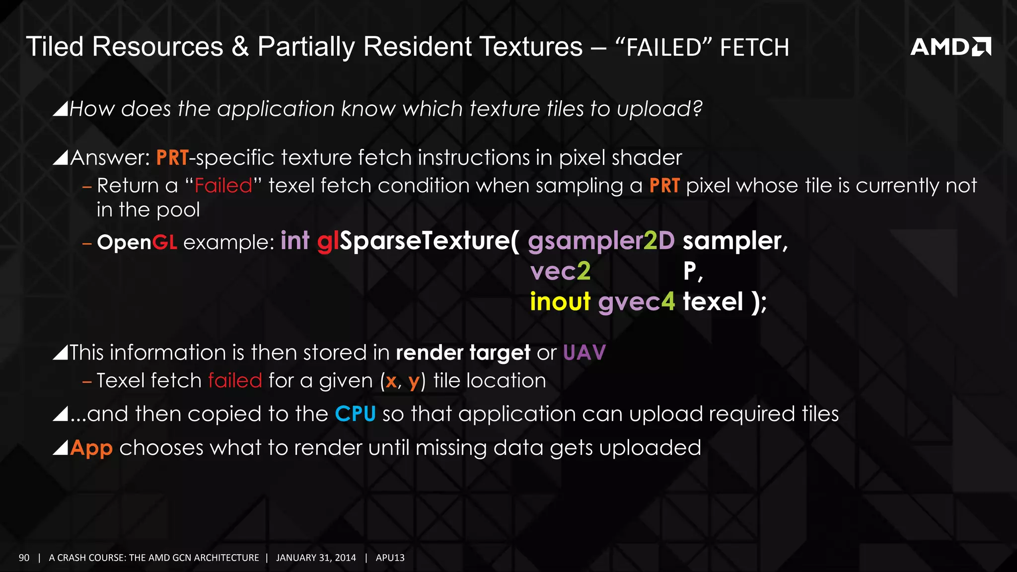 Tiled Resources & Partially Resident Textures – “FAILED” FETCH
How does the application know which texture tiles to upload?
Answer: PRT-specific texture fetch instructions in pixel shader
‒ Return a “Failed” texel fetch condition when sampling a PRT pixel whose tile is currently not
in the pool
‒ OpenGL example: int

glSparseTexture( gsampler2D sampler,
vec2
P,
inout gvec4 texel );

This information is then stored in render target or UAV
‒ Texel fetch failed for a given (x, y) tile location

...and then copied to the CPU so that application can upload required tiles
App chooses what to render until missing data gets uploaded

90 | A CRASH COURSE: THE AMD GCN ARCHITECTURE | JANUARY 31, 2014 | APU13

 