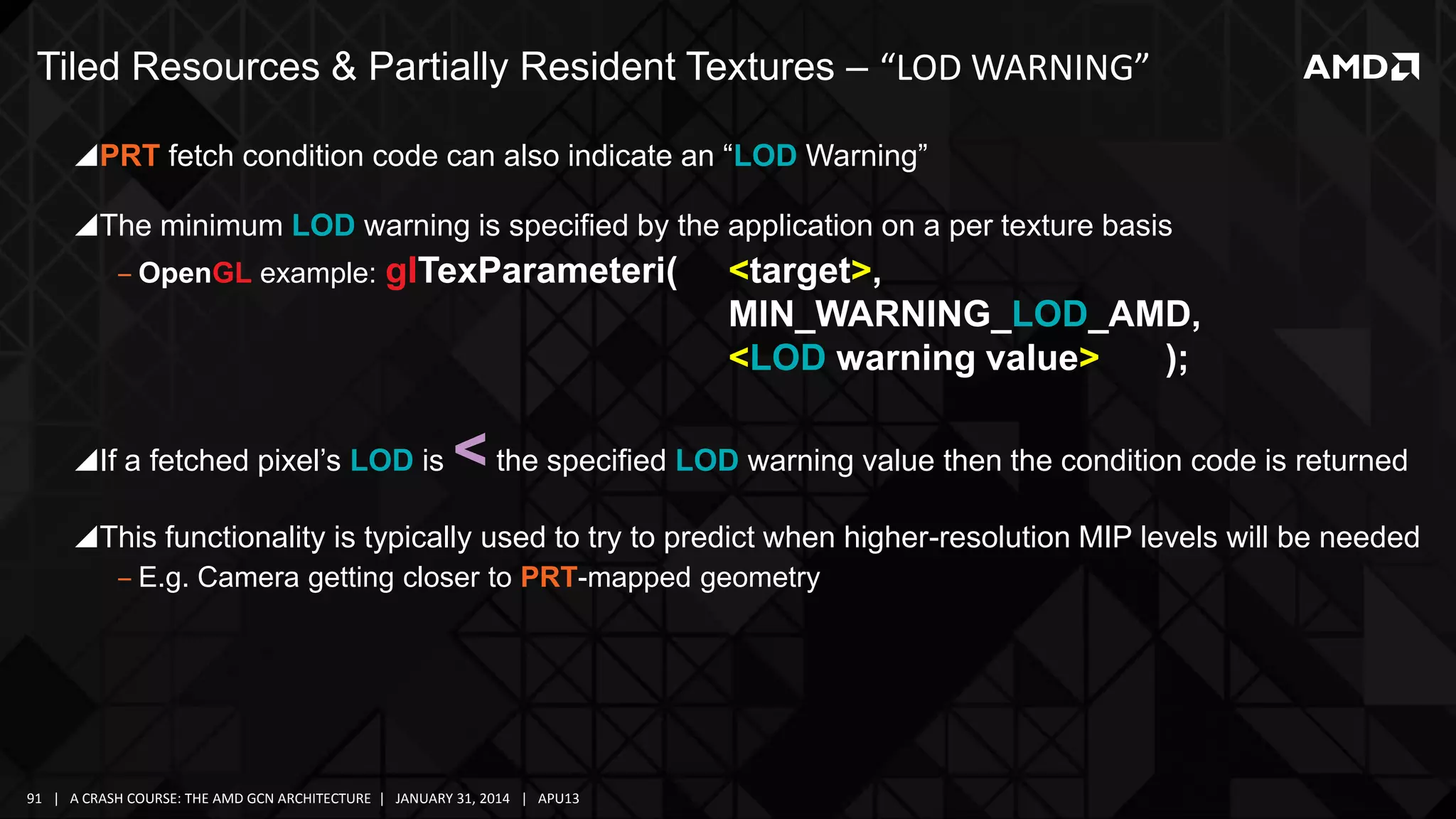 Tiled Resources & Partially Resident Textures – “LOD WARNING”
PRT fetch condition code can also indicate an “LOD Warning”
The minimum LOD warning is specified by the application on a per texture basis
‒ OpenGL example:

glTexParameteri(

If a fetched pixel’s LOD is

<target>,
MIN_WARNING_LOD_AMD,
<LOD warning value>
);

< the specified LOD warning value then the condition code is returned

This functionality is typically used to try to predict when higher-resolution MIP levels will be needed
‒ E.g. Camera getting closer to PRT-mapped geometry

91 | A CRASH COURSE: THE AMD GCN ARCHITECTURE | JANUARY 31, 2014 | APU13

 