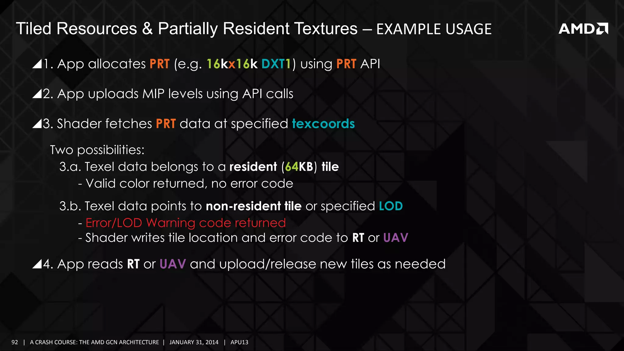 Tiled Resources & Partially Resident Textures – EXAMPLE USAGE
1. App allocates PRT (e.g. 16kx16k DXT1) using PRT API
2. App uploads MIP levels using API calls
3. Shader fetches PRT data at specified texcoords
Two possibilities:
3.a. Texel data belongs to a resident (64KB) tile
- Valid color returned, no error code
3.b. Texel data points to non-resident tile or specified LOD
- Error/LOD Warning code returned
- Shader writes tile location and error code to RT or UAV

4. App reads RT or UAV and upload/release new tiles as needed

92 | A CRASH COURSE: THE AMD GCN ARCHITECTURE | JANUARY 31, 2014 | APU13

 