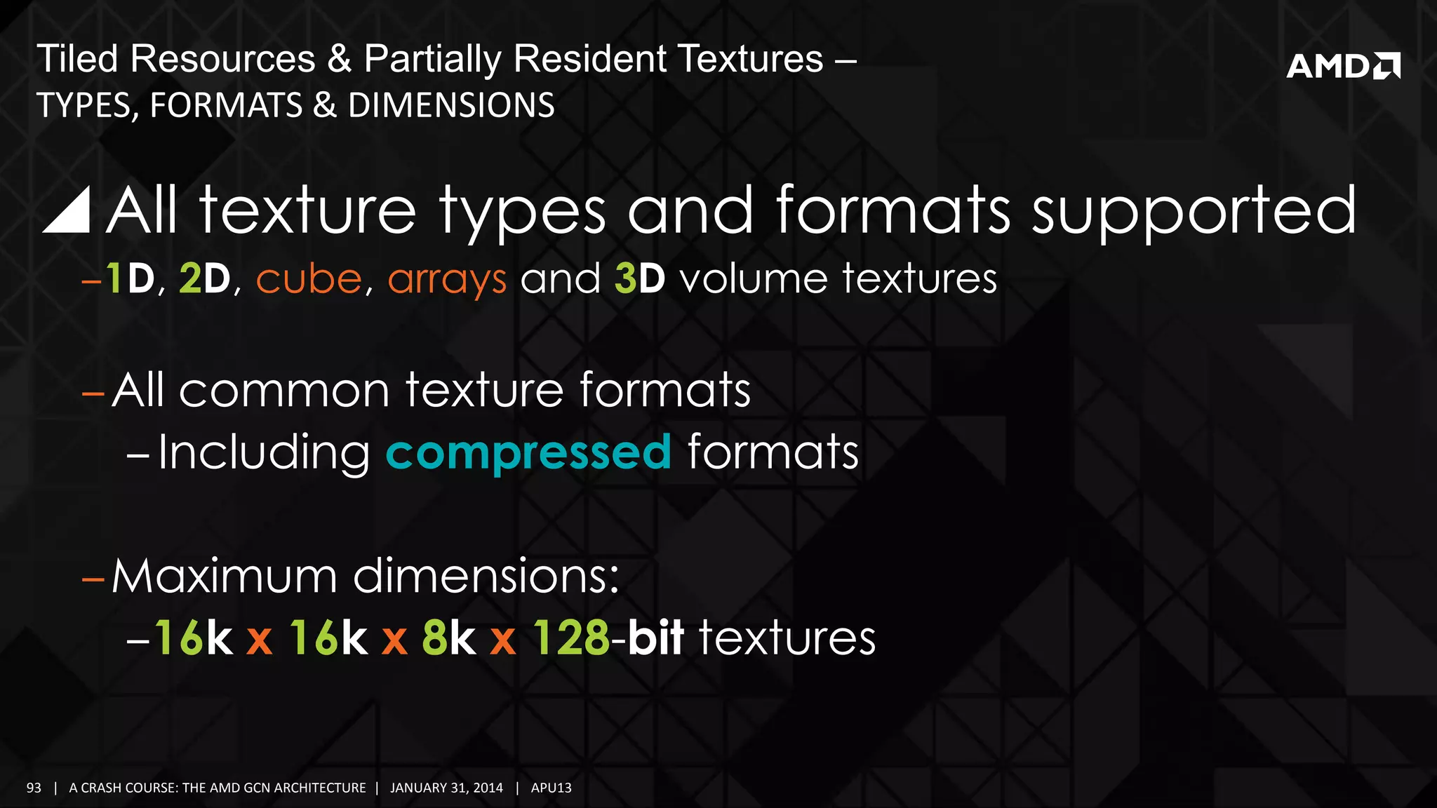 Tiled Resources & Partially Resident Textures –
TYPES, FORMATS & DIMENSIONS

 All texture types and formats supported
‒1D, 2D, cube, arrays and 3D volume textures

‒All common texture formats
‒ Including compressed formats
‒Maximum dimensions:
‒16k x 16k x 8k x 128-bit textures
93 | A CRASH COURSE: THE AMD GCN ARCHITECTURE | JANUARY 31, 2014 | APU13

 
