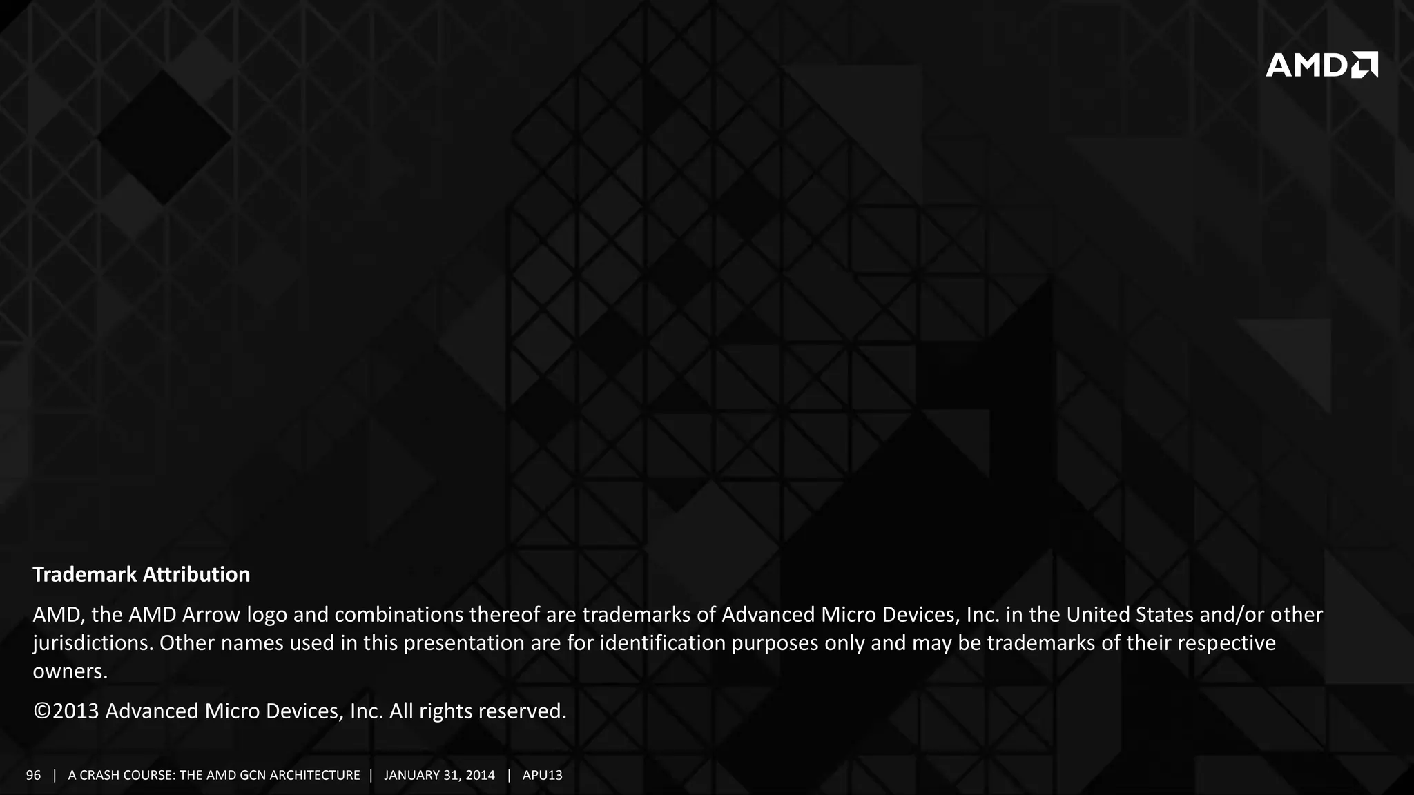 Trademark Attribution
AMD, the AMD Arrow logo and combinations thereof are trademarks of Advanced Micro Devices, Inc. in the United States and/or other
jurisdictions. Other names used in this presentation are for identification purposes only and may be trademarks of their respective
owners.
©2013 Advanced Micro Devices, Inc. All rights reserved.
96 | A CRASH COURSE: THE AMD GCN ARCHITECTURE | JANUARY 31, 2014 | APU13

 