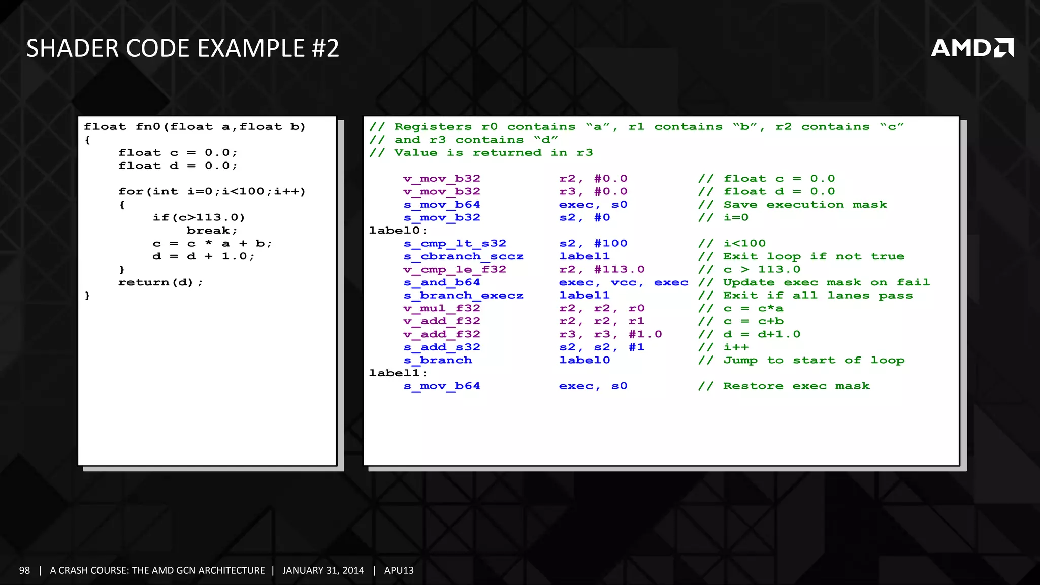 SHADER CODE EXAMPLE #2
float fn0(float a,float b)
{
float c = 0.0;
float d = 0.0;
for(int i=0;i<100;i++)
{
if(c>113.0)
break;
c = c * a + b;
d = d + 1.0;
}
return(d);
}

// Registers r0 contains “a”, r1 contains “b”, r2 contains “c”
// and r3 contains “d”
// Value is returned in r3
v_mov_b32
v_mov_b32
s_mov_b64
s_mov_b32
label0:
s_cmp_lt_s32
s_cbranch_sccz
v_cmp_le_f32
s_and_b64
s_branch_execz
v_mul_f32
v_add_f32
v_add_f32
s_add_s32
s_branch
label1:
s_mov_b64

98 | A CRASH COURSE: THE AMD GCN ARCHITECTURE | JANUARY 31, 2014 | APU13

r2, #0.0
r3, #0.0
exec, s0
s2, #0

//
//
//
//

float c = 0.0
float d = 0.0
Save execution mask
i=0

s2, #100
label1
r2, #113.0
exec, vcc, exec
label1
r2, r2, r0
r2, r2, r1
r3, r3, #1.0
s2, s2, #1
label0

//
//
//
//
//
//
//
//
//
//

i<100
Exit loop if not true
c > 113.0
Update exec mask on fail
Exit if all lanes pass
c = c*a
c = c+b
d = d+1.0
i++
Jump to start of loop

exec, s0

// Restore exec mask

 