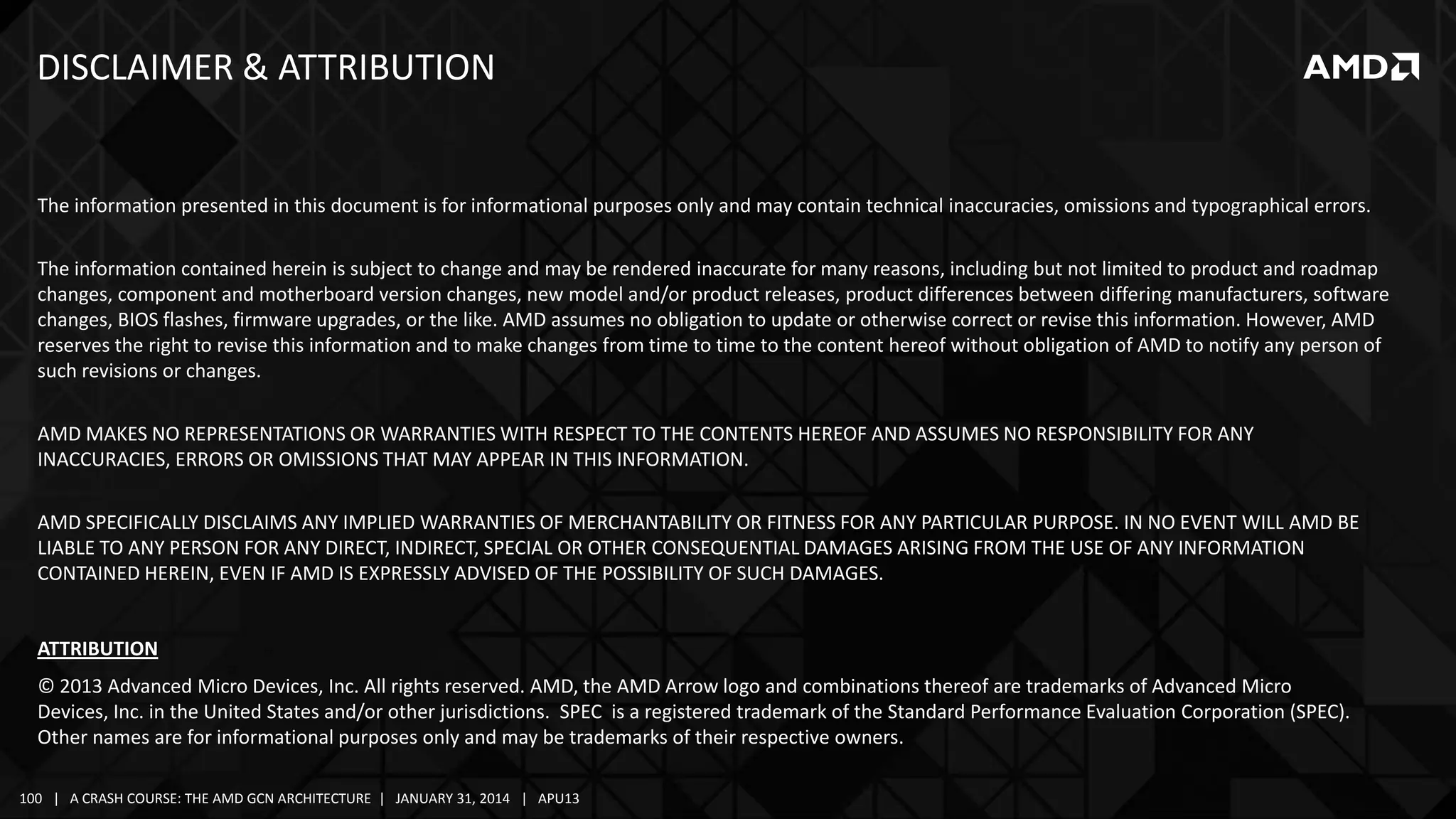 DISCLAIMER & ATTRIBUTION

The information presented in this document is for informational purposes only and may contain technical inaccuracies, omissions and typographical errors.
The information contained herein is subject to change and may be rendered inaccurate for many reasons, including but not limited to product and roadmap
changes, component and motherboard version changes, new model and/or product releases, product differences between differing manufacturers, software
changes, BIOS flashes, firmware upgrades, or the like. AMD assumes no obligation to update or otherwise correct or revise this information. However, AMD
reserves the right to revise this information and to make changes from time to time to the content hereof without obligation of AMD to notify any person of
such revisions or changes.

AMD MAKES NO REPRESENTATIONS OR WARRANTIES WITH RESPECT TO THE CONTENTS HEREOF AND ASSUMES NO RESPONSIBILITY FOR ANY
INACCURACIES, ERRORS OR OMISSIONS THAT MAY APPEAR IN THIS INFORMATION.
AMD SPECIFICALLY DISCLAIMS ANY IMPLIED WARRANTIES OF MERCHANTABILITY OR FITNESS FOR ANY PARTICULAR PURPOSE. IN NO EVENT WILL AMD BE
LIABLE TO ANY PERSON FOR ANY DIRECT, INDIRECT, SPECIAL OR OTHER CONSEQUENTIAL DAMAGES ARISING FROM THE USE OF ANY INFORMATION
CONTAINED HEREIN, EVEN IF AMD IS EXPRESSLY ADVISED OF THE POSSIBILITY OF SUCH DAMAGES.

ATTRIBUTION
© 2013 Advanced Micro Devices, Inc. All rights reserved. AMD, the AMD Arrow logo and combinations thereof are trademarks of Advanced Micro
Devices, Inc. in the United States and/or other jurisdictions. SPEC is a registered trademark of the Standard Performance Evaluation Corporation (SPEC).
Other names are for informational purposes only and may be trademarks of their respective owners.
100 | A CRASH COURSE: THE AMD GCN ARCHITECTURE | JANUARY 31, 2014 | APU13

 