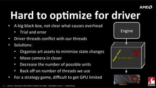Hard	
  to	
  opMmize	
  for	
  driver	
  
•  A	
  big	
  black	
  box,	
  not	
  clear	
  what	
  causes	
  overhead	
  
•  Trial	
  and	
  error	
  
•  Driver	
  threads	
  conﬂict	
  with	
  our	
  threads	
  	
  
•  SoluXons:	
  
•  Organize	
  art	
  assets	
  to	
  minimize	
  state	
  changes	
  
•  Move	
  camera	
  in	
  closer	
  
•  Decrease	
  the	
  number	
  of	
  possible	
  units	
  
•  Back	
  oﬀ	
  on	
  number	
  of	
  threads	
  we	
  use	
  
•  For	
  a	
  strategy	
  game,	
  diﬃcult	
  to	
  get	
  GPU	
  limited	
  
11	
   |	
  	
  	
  MANTLE	
  	
  UNLEASHED:	
  HOW	
  MANTLE	
  CHANGES	
  THE	
  GAME|	
  	
  	
  NOVEMBER	
  19,	
  2013	
  	
  	
  |	
  	
  	
  CONFIDENTIAL	
  

Engine	
  

 
