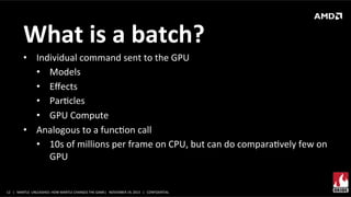 What	
  is	
  a	
  batch?	
  
•  Individual	
  command	
  sent	
  to	
  the	
  GPU	
  	
  
•  Models	
  
•  Eﬀects	
  
•  ParXcles	
  
•  GPU	
  Compute	
  
•  Analogous	
  to	
  a	
  funcXon	
  call	
  
•  10s	
  of	
  millions	
  per	
  frame	
  on	
  CPU,	
  but	
  can	
  do	
  comparaXvely	
  few	
  on	
  
GPU	
  	
  

12	
   |	
  	
  	
  MANTLE	
  	
  UNLEASHED:	
  HOW	
  MANTLE	
  CHANGES	
  THE	
  GAME|	
  	
  	
  NOVEMBER	
  19,	
  2013	
  	
  	
  |	
  	
  	
  CONFIDENTIAL	
  

 