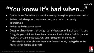 “You	
  know	
  it’s	
  bad	
  when…”	
  
•  OpXmizaXon	
  for	
  driver	
  passes	
  all	
  the	
  way	
  through	
  to	
  producXon	
  arXsts	
  
•  ArXsts	
  pack	
  things	
  into	
  same	
  textures,	
  even	
  when	
  not	
  really	
  
appropriate	
  
•  ArXsts	
  opXmize	
  batch	
  count	
  
•  Designers	
  have	
  to	
  restrict	
  design	
  purely	
  because	
  of	
  batch	
  count	
  issues	
  
“Hey,	
  do	
  you	
  think	
  we	
  have	
  20	
  armies,	
  each	
  with	
  100	
  units?	
  Oh,	
  and	
  4	
  
facXons.	
  Oh,	
  and	
  shadows.	
  Oh,	
  and	
  reﬂecXons	
  in	
  the	
  water.”	
  
“I’d	
  really	
  like	
  to	
  be	
  able	
  to	
  zoom	
  out	
  further.	
  Yeah,	
  seeing	
  the	
  enXre	
  
map	
  at	
  once	
  would	
  be	
  great!”	
  
13	
   |	
  	
  	
  MANTLE	
  	
  UNLEASHED:	
  HOW	
  MANTLE	
  CHANGES	
  THE	
  GAME|	
  	
  	
  NOVEMBER	
  19,	
  2013	
  	
  	
  |	
  	
  	
  CONFIDENTIAL	
  

 