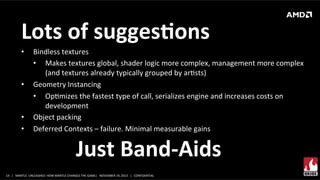 Lots	
  of	
  suggesMons	
  
• 

• 

• 
• 

Bindless	
  textures	
  
•  Makes	
  textures	
  global,	
  shader	
  logic	
  more	
  complex,	
  management	
  more	
  complex	
  
(and	
  textures	
  already	
  typically	
  grouped	
  by	
  arXsts)	
  
Geometry	
  Instancing	
  
•  OpXmizes	
  the	
  fastest	
  type	
  of	
  call,	
  serializes	
  engine	
  and	
  increases	
  costs	
  on	
  
development	
  	
  
Object	
  packing	
  
Deferred	
  Contexts	
  –	
  failure.	
  Minimal	
  measurable	
  gains	
  

Just	
  Band-­‐Aids	
  
14	
   |	
  	
  	
  MANTLE	
  	
  UNLEASHED:	
  HOW	
  MANTLE	
  CHANGES	
  THE	
  GAME|	
  	
  	
  NOVEMBER	
  19,	
  2013	
  	
  	
  |	
  	
  	
  CONFIDENTIAL	
  

 