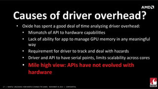  Causes	
  of	
  driver	
  overhead?	
  
•  Oxide	
  has	
  spent	
  a	
  good	
  deal	
  of	
  Xme	
  analyzing	
  driver	
  overhead:	
  
•  Mismatch	
  of	
  API	
  to	
  hardware	
  capabiliXes	
  
•  Lack	
  of	
  ability	
  for	
  app	
  to	
  manage	
  GPU	
  memory	
  in	
  any	
  meaningful	
  
way	
  
•  Requirement	
  for	
  driver	
  to	
  track	
  and	
  deal	
  with	
  hazards	
  
•  Driver	
  and	
  API	
  to	
  have	
  serial	
  points,	
  limits	
  scalability	
  across	
  cores	
  

•  Mile	
  high	
  view:	
  APIs	
  have	
  not	
  evolved	
  with	
  
hardware	
  
17	
   |	
  	
  	
  MANTLE	
  	
  UNLEASHED:	
  HOW	
  MANTLE	
  CHANGES	
  THE	
  GAME|	
  	
  	
  NOVEMBER	
  19,	
  2013	
  	
  	
  |	
  	
  	
  CONFIDENTIAL	
  

 