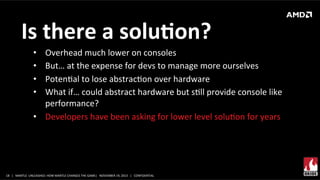 Is	
  there	
  a	
  soluMon?	
  
Overhead	
  much	
  lower	
  on	
  consoles	
  
But…	
  at	
  the	
  expense	
  for	
  devs	
  to	
  manage	
  more	
  ourselves	
  
PotenXal	
  to	
  lose	
  abstracXon	
  over	
  hardware	
  
What	
  if…	
  could	
  abstract	
  hardware	
  but	
  sXll	
  provide	
  console	
  like	
  
performance?	
  
•  Developers	
  have	
  been	
  asking	
  for	
  lower	
  level	
  soluXon	
  for	
  years	
  
• 
• 
• 
• 

18	
   |	
  	
  	
  MANTLE	
  	
  UNLEASHED:	
  HOW	
  MANTLE	
  CHANGES	
  THE	
  GAME|	
  	
  	
  NOVEMBER	
  19,	
  2013	
  	
  	
  |	
  	
  	
  CONFIDENTIAL	
  

 