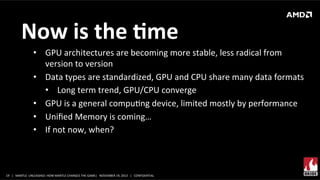 Now	
  is	
  the	
  Mme	
  
•  GPU	
  architectures	
  are	
  becoming	
  more	
  stable,	
  less	
  radical	
  from	
  
version	
  to	
  version	
  
•  Data	
  types	
  are	
  standardized,	
  GPU	
  and	
  CPU	
  share	
  many	
  data	
  formats	
  
•  Long	
  term	
  trend,	
  GPU/CPU	
  converge	
  
•  GPU	
  is	
  a	
  general	
  compuXng	
  device,	
  limited	
  mostly	
  by	
  performance	
  
•  Uniﬁed	
  Memory	
  is	
  coming…	
  
•  If	
  not	
  now,	
  when?	
  

19	
   |	
  	
  	
  MANTLE	
  	
  UNLEASHED:	
  HOW	
  MANTLE	
  CHANGES	
  THE	
  GAME|	
  	
  	
  NOVEMBER	
  19,	
  2013	
  	
  	
  |	
  	
  	
  CONFIDENTIAL	
  

 