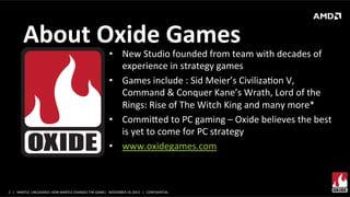 About	
  Oxide	
  Games	
  

•  New	
  Studio	
  founded	
  from	
  team	
  with	
  decades	
  of	
  
experience	
  in	
  strategy	
  games	
  
•  Games	
  include	
  :	
  Sid	
  Meier’s	
  CivilizaXon	
  V,	
  
Command	
  &	
  Conquer	
  Kane’s	
  Wrath,	
  Lord	
  of	
  the	
  
Rings:	
  Rise	
  of	
  The	
  Witch	
  King	
  and	
  many	
  more*	
  
•  Commied	
  to	
  PC	
  gaming	
  –	
  Oxide	
  believes	
  the	
  best	
  
is	
  yet	
  to	
  come	
  for	
  PC	
  strategy	
  
•  www.oxidegames.com	
  	
  
	
  

2	
   |	
  	
  	
  MANTLE	
  	
  UNLEASHED:	
  HOW	
  MANTLE	
  CHANGES	
  THE	
  GAME|	
  	
  	
  NOVEMBER	
  19,	
  2013	
  	
  	
  |	
  	
  	
  CONFIDENTIAL	
  

 