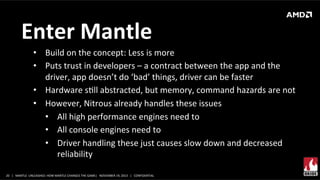 Enter	
  Mantle	
  
•  Build	
  on	
  the	
  concept:	
  Less	
  is	
  more	
  
•  Puts	
  trust	
  in	
  developers	
  –	
  a	
  contract	
  between	
  the	
  app	
  and	
  the	
  
driver,	
  app	
  doesn’t	
  do	
  ‘bad’	
  things,	
  driver	
  can	
  be	
  faster	
  
•  Hardware	
  sXll	
  abstracted,	
  but	
  memory,	
  command	
  hazards	
  are	
  not	
  
•  However,	
  Nitrous	
  already	
  handles	
  these	
  issues	
  
•  All	
  high	
  performance	
  engines	
  need	
  to	
  
•  All	
  console	
  engines	
  need	
  to	
  
•  Driver	
  handling	
  these	
  just	
  causes	
  slow	
  down	
  and	
  decreased	
  
reliability	
  	
  
20	
   |	
  	
  	
  MANTLE	
  	
  UNLEASHED:	
  HOW	
  MANTLE	
  CHANGES	
  THE	
  GAME|	
  	
  	
  NOVEMBER	
  19,	
  2013	
  	
  	
  |	
  	
  	
  CONFIDENTIAL	
  

 