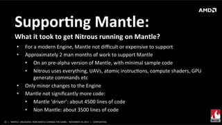 SupporMng	
  Mantle:	
  
What	
  it	
  took	
  to	
  get	
  Nitrous	
  running	
  on	
  Mantle?	
  
• 
• 

• 
• 

For	
  a	
  modern	
  Engine,	
  Mantle	
  not	
  diﬃcult	
  or	
  expensive	
  to	
  support	
  
Approximately	
  2	
  man	
  months	
  of	
  work	
  to	
  support	
  Mantle	
  
•  On	
  an	
  pre-­‐alpha	
  version	
  of	
  Mantle,	
  with	
  minimal	
  sample	
  code	
  	
  
•  Nitrous	
  uses	
  everything,	
  UAVs,	
  atomic	
  instrucXons,	
  compute	
  shaders,	
  GPU	
  
generate	
  commands	
  etc	
  
Only	
  minor	
  changes	
  to	
  the	
  Engine	
  
Mantle	
  not	
  signiﬁcantly	
  more	
  code:	
  
•  Mantle	
  ‘driver’:	
  about	
  4500	
  lines	
  of	
  code	
  
•  Non	
  Mantle:	
  about	
  3500	
  lines	
  of	
  code	
  

22	
   |	
  	
  	
  MANTLE	
  	
  UNLEASHED:	
  HOW	
  MANTLE	
  CHANGES	
  THE	
  GAME|	
  	
  	
  NOVEMBER	
  19,	
  2013	
  	
  	
  |	
  	
  	
  CONFIDENTIAL	
  

 