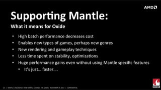 SupporMng	
  Mantle:	
  
What	
  it	
  means	
  for	
  Oxide	
  	
  
• 
• 
• 
• 
• 

High	
  batch	
  performance	
  decreases	
  cost	
  
Enables	
  new	
  types	
  of	
  games,	
  perhaps	
  new	
  genres	
  
New	
  rendering	
  and	
  gameplay	
  techniques	
  
Less	
  Xme	
  spent	
  on	
  stability,	
  opXmizaXons	
  
Huge	
  performance	
  gains	
  even	
  without	
  using	
  Mantle	
  speciﬁc	
  features	
  
•  It’s	
  just…	
  faster….	
  	
  

23	
   |	
  	
  	
  MANTLE	
  	
  UNLEASHED:	
  HOW	
  MANTLE	
  CHANGES	
  THE	
  GAME|	
  	
  	
  NOVEMBER	
  19,	
  2013	
  	
  	
  |	
  	
  	
  CONFIDENTIAL	
  

 