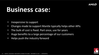Business	
  case:	
  
• 
• 
• 
• 
• 

Inexpensive	
  to	
  support	
  
Changes	
  made	
  to	
  support	
  Mantle	
  typically	
  helps	
  other	
  APIs	
  
The	
  bulk	
  of	
  cost	
  is	
  ﬁxed.	
  Port	
  once,	
  use	
  for	
  years	
  
Huge	
  beneﬁts	
  to	
  a	
  large	
  percentage	
  of	
  our	
  customers	
  	
  
Helps	
  push	
  the	
  industry	
  forward	
  

24	
   |	
  	
  	
  MANTLE	
  	
  UNLEASHED:	
  HOW	
  MANTLE	
  CHANGES	
  THE	
  GAME|	
  	
  	
  NOVEMBER	
  19,	
  2013	
  	
  	
  |	
  	
  	
  CONFIDENTIAL	
  

 