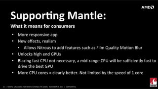 SupporMng	
  Mantle:	
  
What	
  it	
  means	
  for	
  consumers	
  
•  More	
  responsive	
  app	
  
•  New	
  eﬀects,	
  realism	
  
•  Allows	
  Nitrous	
  to	
  add	
  features	
  such	
  as	
  Film	
  Quality	
  MoXon	
  Blur	
  
•  Unlocks	
  high	
  end	
  GPUs	
  
•  Blazing	
  fast	
  CPU	
  not	
  necessary,	
  a	
  mid-­‐range	
  CPU	
  will	
  be	
  suﬃciently	
  fast	
  to	
  
drive	
  the	
  best	
  GPU	
  
•  More	
  CPU	
  cores	
  =	
  clearly	
  beer.	
  Not	
  limited	
  by	
  the	
  speed	
  of	
  1	
  core	
  
25	
   |	
  	
  	
  MANTLE	
  	
  UNLEASHED:	
  HOW	
  MANTLE	
  CHANGES	
  THE	
  GAME|	
  	
  	
  NOVEMBER	
  19,	
  2013	
  	
  	
  |	
  	
  	
  CONFIDENTIAL	
  

 
