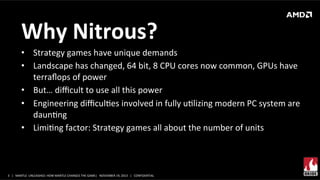Why	
  Nitrous?	
  
•  Strategy	
  games	
  have	
  unique	
  demands	
  	
  
•  Landscape	
  has	
  changed,	
  64	
  bit,	
  8	
  CPU	
  cores	
  now	
  common,	
  GPUs	
  have	
  
terraﬂops	
  of	
  power	
  
•  But…	
  diﬃcult	
  to	
  use	
  all	
  this	
  power	
  
•  Engineering	
  diﬃculXes	
  involved	
  in	
  fully	
  uXlizing	
  modern	
  PC	
  system	
  are	
  
daunXng	
  
•  LimiXng	
  factor:	
  Strategy	
  games	
  all	
  about	
  the	
  number	
  of	
  units	
  	
  
	
  

3	
   |	
  	
  	
  MANTLE	
  	
  UNLEASHED:	
  HOW	
  MANTLE	
  CHANGES	
  THE	
  GAME|	
  	
  	
  NOVEMBER	
  19,	
  2013	
  	
  	
  |	
  	
  	
  CONFIDENTIAL	
  

 