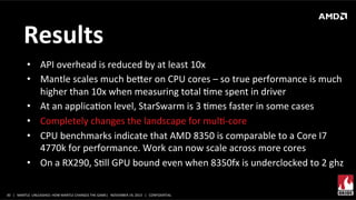 Results	
  
•  API	
  overhead	
  is	
  reduced	
  by	
  at	
  least	
  10x	
  
•  Mantle	
  scales	
  much	
  beer	
  on	
  CPU	
  cores	
  –	
  so	
  true	
  performance	
  is	
  much	
  
higher	
  than	
  10x	
  when	
  measuring	
  total	
  Xme	
  spent	
  in	
  driver	
  
•  At	
  an	
  applicaXon	
  level,	
  StarSwarm	
  is	
  3	
  Xmes	
  faster	
  in	
  some	
  cases	
  
•  Completely	
  changes	
  the	
  landscape	
  for	
  mulX-­‐core	
  
•  CPU	
  benchmarks	
  indicate	
  that	
  AMD	
  8350	
  is	
  comparable	
  to	
  a	
  Core	
  I7	
  
4770k	
  for	
  performance.	
  Work	
  can	
  now	
  scale	
  across	
  more	
  cores	
  
•  On	
  a	
  RX290,	
  SXll	
  GPU	
  bound	
  even	
  when	
  8350fx	
  is	
  underclocked	
  to	
  2	
  ghz	
  
	
  
30	
   |	
  	
  	
  MANTLE	
  	
  UNLEASHED:	
  HOW	
  MANTLE	
  CHANGES	
  THE	
  GAME|	
  	
  	
  NOVEMBER	
  19,	
  2013	
  	
  	
  |	
  	
  	
  CONFIDENTIAL	
  

 