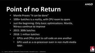 Point	
  of	
  no	
  Return	
  
•  Mantle	
  Proves	
  “It	
  can	
  be	
  done”	
  
•  100k+	
  batches	
  is	
  a	
  reality,	
  with	
  CPU	
  room	
  to	
  spare	
  
•  Just	
  the	
  beginning:	
  Only	
  basic	
  opXmizaXons:	
  Mantle,	
  
Nitrous	
  conXnue	
  to	
  improve	
  
•  2015:	
  300k	
  batches	
  
•  2018:	
  1	
  million	
  batches	
  
•  GPUs	
  and	
  CPUs	
  start	
  to	
  call	
  code	
  on	
  one	
  another	
  
•  GPU	
  used	
  as	
  a	
  co-­‐processor	
  even	
  in	
  non	
  mulX-­‐media	
  
apps	
  	
  
31	
   |	
  	
  	
  MANTLE	
  	
  UNLEASHED:	
  HOW	
  MANTLE	
  CHANGES	
  THE	
  GAME|	
  	
  	
  NOVEMBER	
  19,	
  2013	
  	
  	
  |	
  	
  	
  CONFIDENTIAL	
  

 