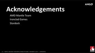 Acknowledgements	
  
AMD	
  Mantle	
  Team	
  
Ironclad	
  Games	
  
Stardock	
  	
  
	
  

32	
   |	
  	
  	
  MANTLE	
  	
  UNLEASHED:	
  HOW	
  MANTLE	
  CHANGES	
  THE	
  GAME|	
  	
  	
  NOVEMBER	
  19,	
  2013	
  	
  	
  |	
  	
  	
  CONFIDENTIAL	
  

 