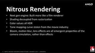 Nitrous	
  Rendering	
  
• 
• 
• 
• 
• 

Next	
  gen	
  engine:	
  Built	
  more	
  like	
  a	
  ﬁlm	
  renderer	
  
Shading	
  decoupled	
  from	
  rasterizaXon	
  
Color	
  values	
  all	
  HDR	
  
Tone	
  mapping	
  curve	
  stolen	
  from	
  the	
  movie	
  industry	
  
Bloom,	
  moXon	
  blur,	
  lens	
  eﬀects	
  are	
  all	
  emergent	
  properXes	
  of	
  the	
  
camera	
  simulaXon,	
  rather	
  than	
  eﬀects	
  

4	
   |	
  	
  	
  MANTLE	
  	
  UNLEASHED:	
  HOW	
  MANTLE	
  CHANGES	
  THE	
  GAME|	
  	
  	
  NOVEMBER	
  19,	
  2013	
  	
  	
  |	
  	
  	
  CONFIDENTIAL	
  

 