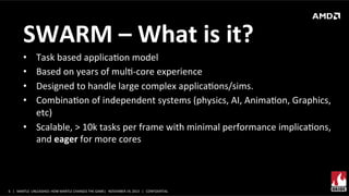 SWARM	
  –	
  What	
  is	
  it?	
  	
  
Task	
  based	
  applicaXon	
  model	
  	
  
Based	
  on	
  years	
  of	
  mulX-­‐core	
  experience	
  	
  
Designed	
  to	
  handle	
  large	
  complex	
  applicaXons/sims.	
  
CombinaXon	
  of	
  independent	
  systems	
  (physics,	
  AI,	
  AnimaXon,	
  Graphics,	
  
etc)	
  
•  Scalable,	
  >	
  10k	
  tasks	
  per	
  frame	
  with	
  minimal	
  performance	
  implicaXons,	
  
and	
  eager	
  for	
  more	
  cores	
  
• 
• 
• 
• 

6	
   |	
  	
  	
  MANTLE	
  	
  UNLEASHED:	
  HOW	
  MANTLE	
  CHANGES	
  THE	
  GAME|	
  	
  	
  NOVEMBER	
  19,	
  2013	
  	
  	
  |	
  	
  	
  CONFIDENTIAL	
  

 