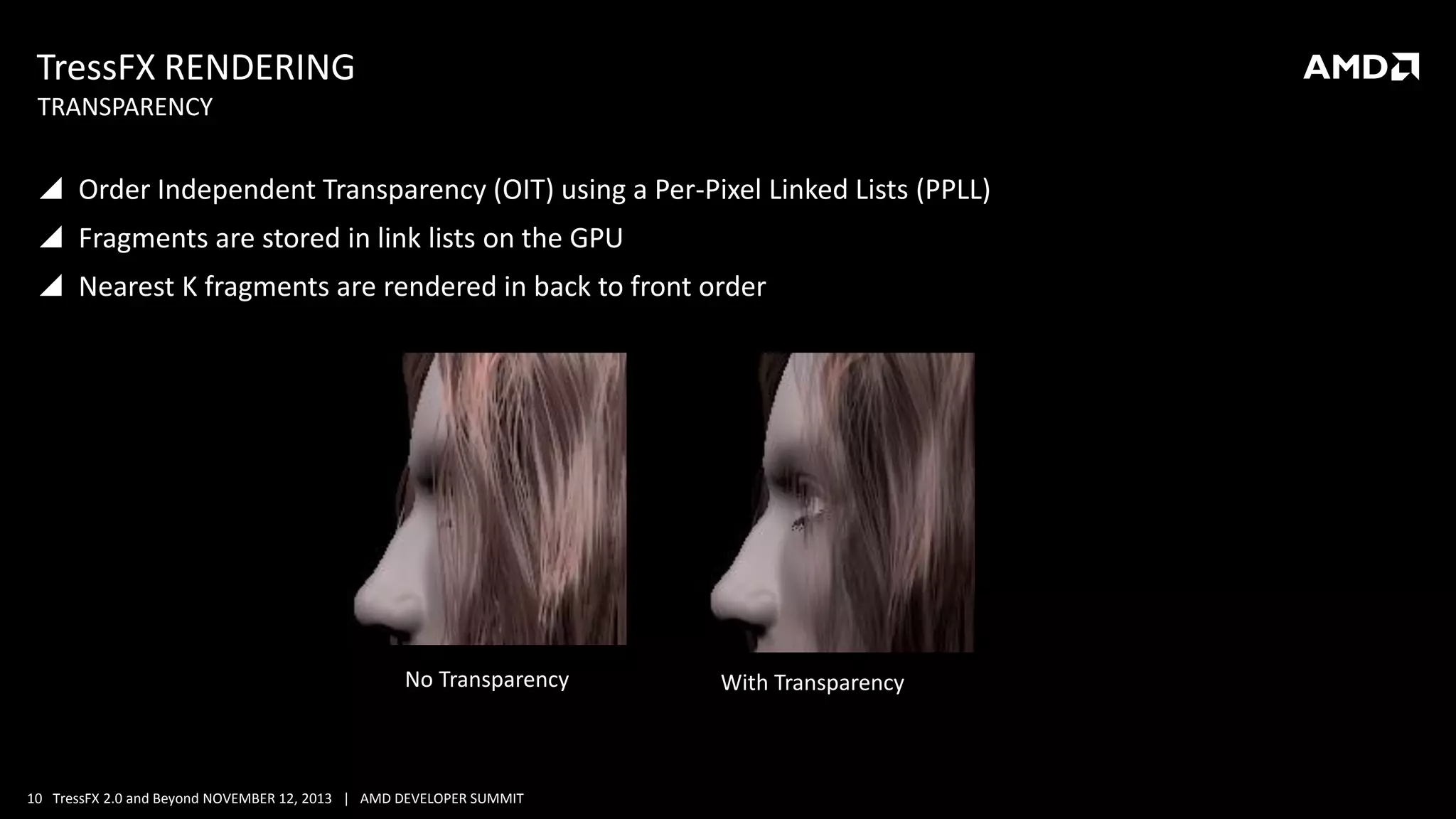 TressFX RENDERING
TRANSPARENCY

 Order Independent Transparency (OIT) using a Per-Pixel Linked Lists (PPLL)

 Fragments are stored in link lists on the GPU
 Nearest K fragments are rendered in back to front order

No Transparency

10 TressFX 2.0 and Beyond NOVEMBER 12, 2013 | AMD DEVELOPER SUMMIT

With Transparency

 