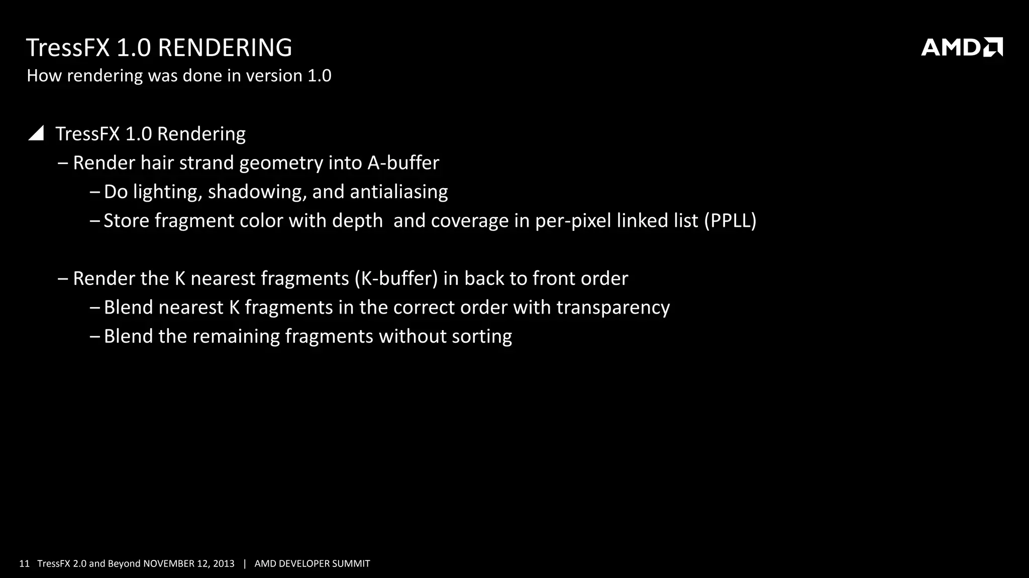 TressFX 1.0 RENDERING
How rendering was done in version 1.0

 TressFX 1.0 Rendering
‒ Render hair strand geometry into A-buffer
‒ Do lighting, shadowing, and antialiasing
‒ Store fragment color with depth and coverage in per-pixel linked list (PPLL)

‒ Render the K nearest fragments (K-buffer) in back to front order
‒ Blend nearest K fragments in the correct order with transparency
‒ Blend the remaining fragments without sorting

11 TressFX 2.0 and Beyond NOVEMBER 12, 2013 | AMD DEVELOPER SUMMIT

 