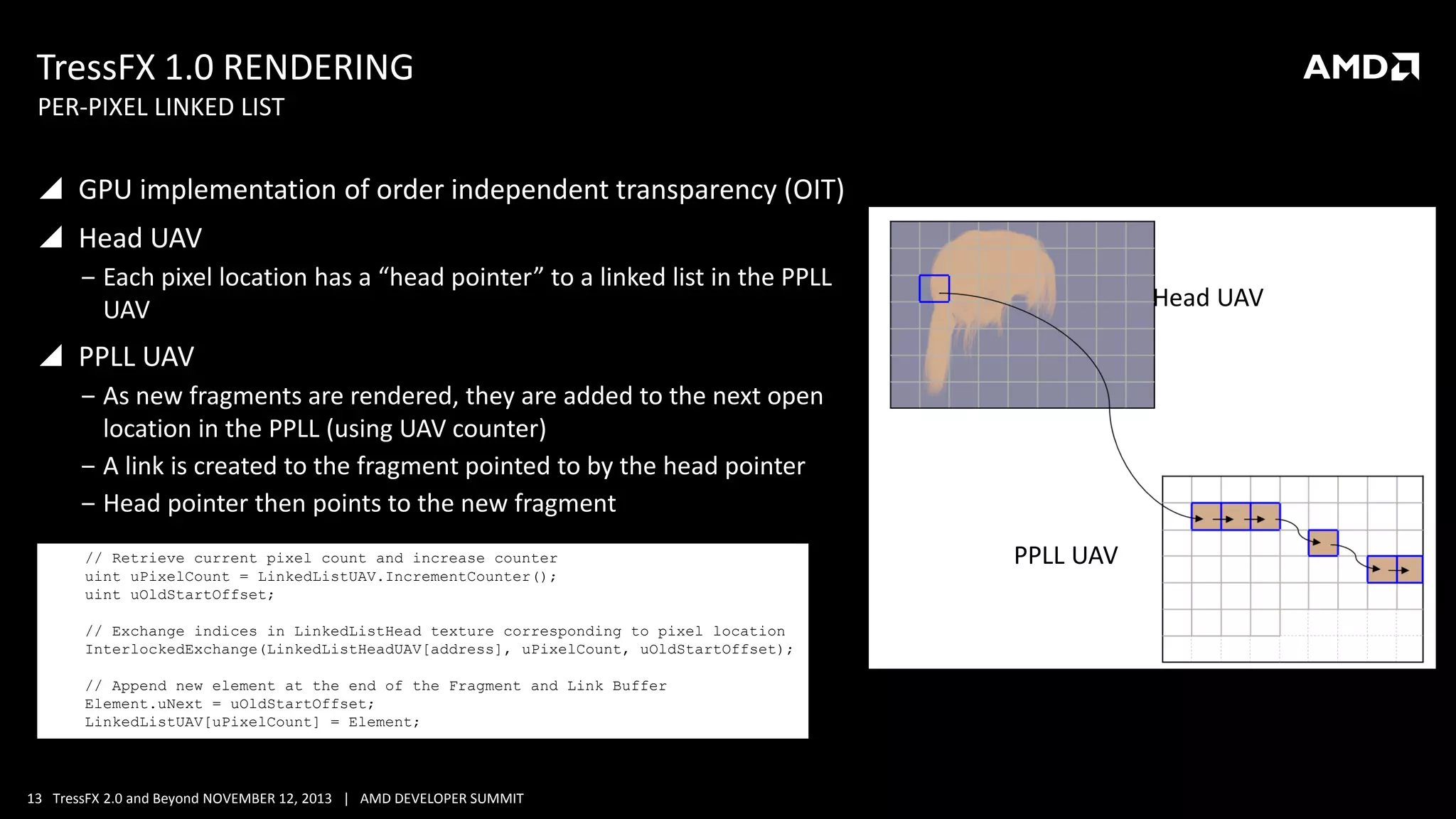 TressFX 1.0 RENDERING
PER-PIXEL LINKED LIST

 GPU implementation of order independent transparency (OIT)

 Head UAV
‒ Each pixel location has a “head pointer” to a linked list in the PPLL
UAV

Head UAV

 PPLL UAV
‒ As new fragments are rendered, they are added to the next open
location in the PPLL (using UAV counter)
‒ A link is created to the fragment pointed to by the head pointer
‒ Head pointer then points to the new fragment
// Retrieve current pixel count and increase counter
uint uPixelCount = LinkedListUAV.IncrementCounter();
uint uOldStartOffset;
// Exchange indices in LinkedListHead texture corresponding to pixel location
InterlockedExchange(LinkedListHeadUAV[address], uPixelCount, uOldStartOffset);
// Append new element at the end of the Fragment and Link Buffer
Element.uNext = uOldStartOffset;
LinkedListUAV[uPixelCount] = Element;

13 TressFX 2.0 and Beyond NOVEMBER 12, 2013 | AMD DEVELOPER SUMMIT

PPLL UAV

 
