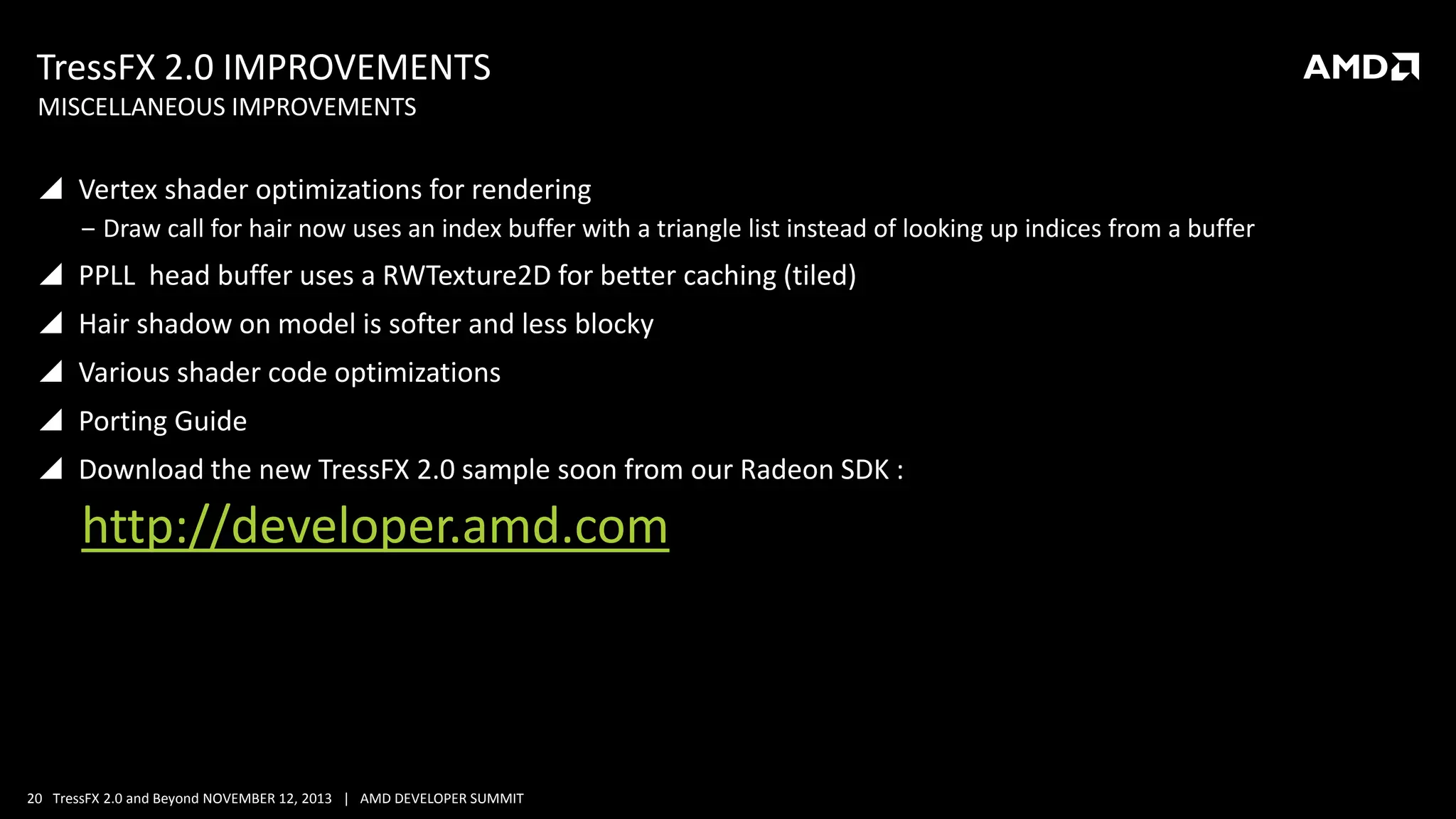 TressFX 2.0 IMPROVEMENTS
MISCELLANEOUS IMPROVEMENTS

 Vertex shader optimizations for rendering
‒ Draw call for hair now uses an index buffer with a triangle list instead of looking up indices from a buffer

 PPLL head buffer uses a RWTexture2D for better caching (tiled)
 Hair shadow on model is softer and less blocky
 Various shader code optimizations
 Porting Guide
 Download the new TressFX 2.0 sample soon from our Radeon SDK :

http://developer.amd.com

20 TressFX 2.0 and Beyond NOVEMBER 12, 2013 | AMD DEVELOPER SUMMIT

 