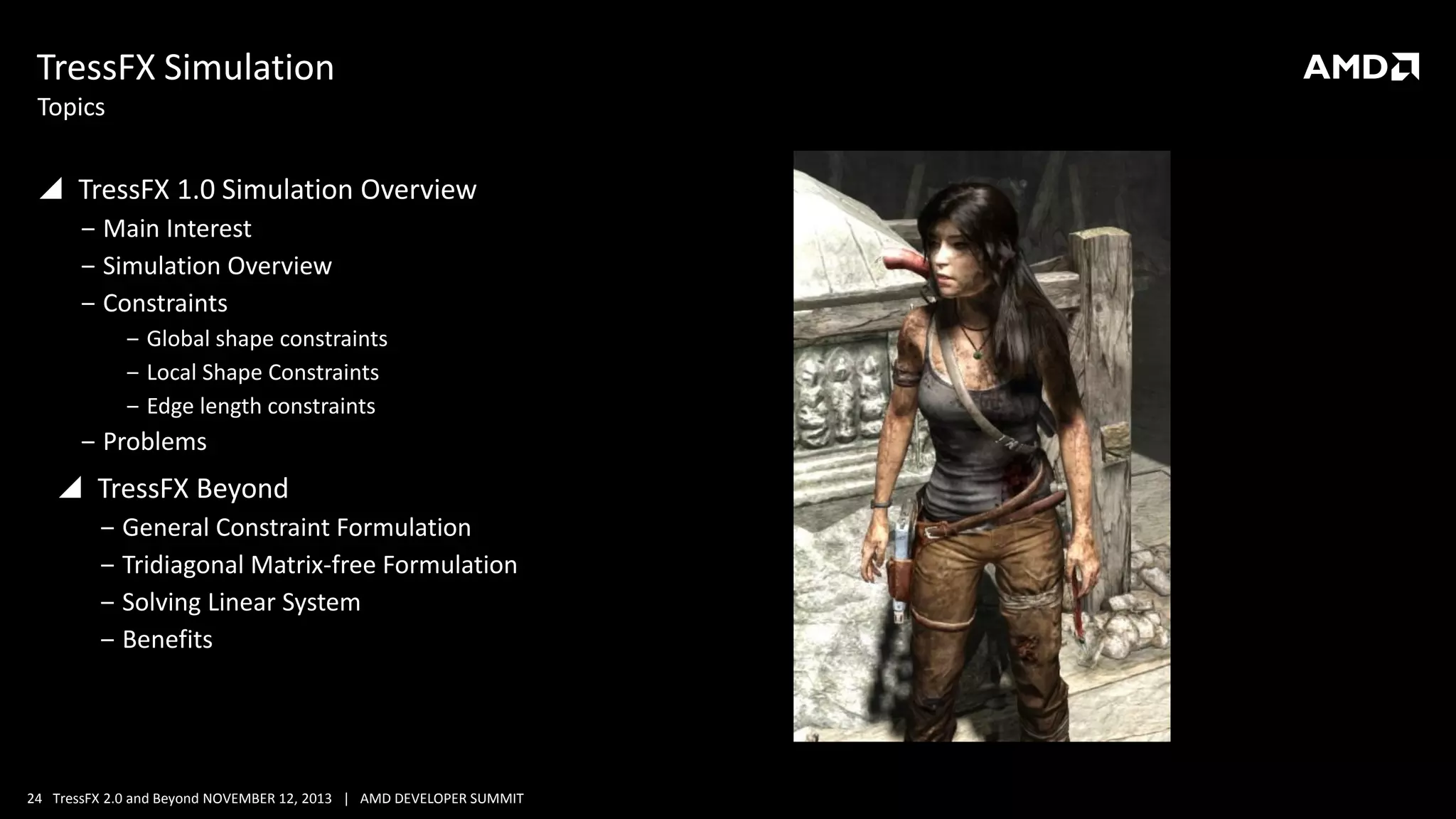 TressFX Simulation
Topics

 TressFX 1.0 Simulation Overview
‒ Main Interest
‒ Simulation Overview
‒ Constraints
‒ Global shape constraints
‒ Local Shape Constraints
‒ Edge length constraints

‒ Problems

 TressFX Beyond
‒ General Constraint Formulation
‒ Tridiagonal Matrix-free Formulation
‒ Solving Linear System
‒ Benefits

24 TressFX 2.0 and Beyond NOVEMBER 12, 2013 | AMD DEVELOPER SUMMIT

 