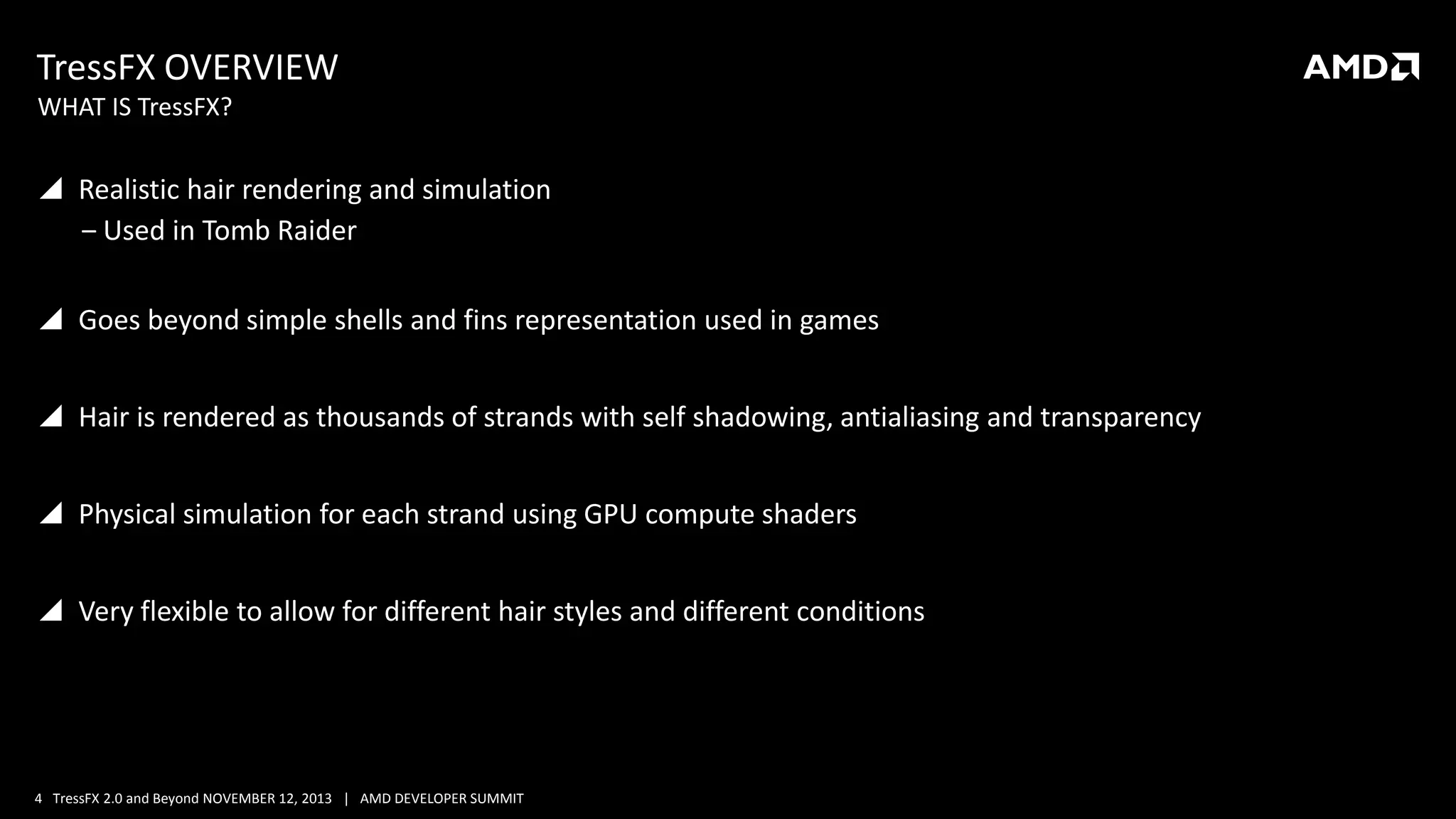 TressFX OVERVIEW
WHAT IS TressFX?

 Realistic hair rendering and simulation
‒ Used in Tomb Raider
 Goes beyond simple shells and fins representation used in games

 Hair is rendered as thousands of strands with self shadowing, antialiasing and transparency
 Physical simulation for each strand using GPU compute shaders
 Very flexible to allow for different hair styles and different conditions

4 TressFX 2.0 and Beyond NOVEMBER 12, 2013 | AMD DEVELOPER SUMMIT

 