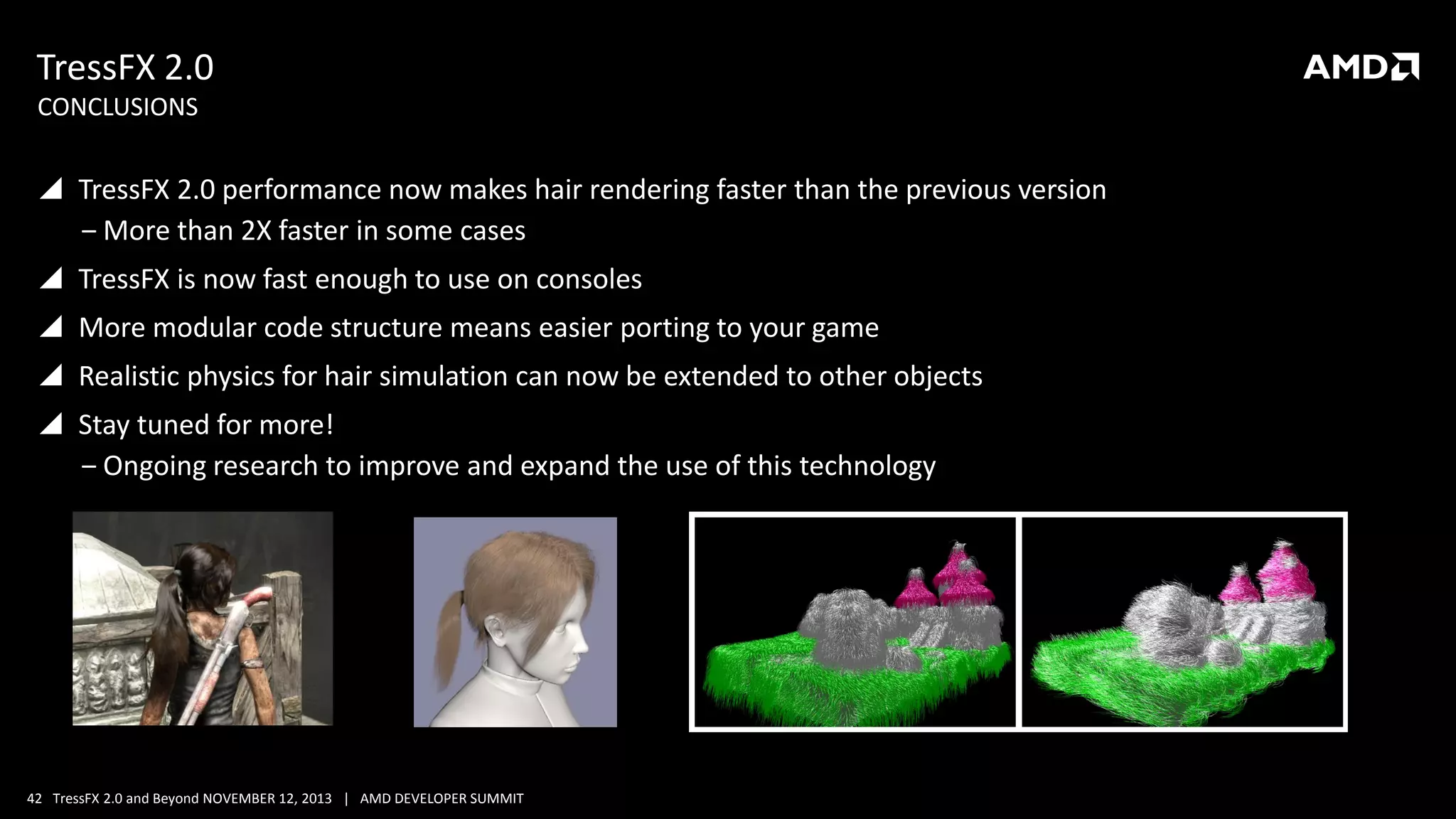 TressFX 2.0
CONCLUSIONS

 TressFX 2.0 performance now makes hair rendering faster than the previous version
‒ More than 2X faster in some cases
 TressFX is now fast enough to use on consoles
 More modular code structure means easier porting to your game
 Realistic physics for hair simulation can now be extended to other objects
 Stay tuned for more!
‒ Ongoing research to improve and expand the use of this technology

42 TressFX 2.0 and Beyond NOVEMBER 12, 2013 | AMD DEVELOPER SUMMIT

 