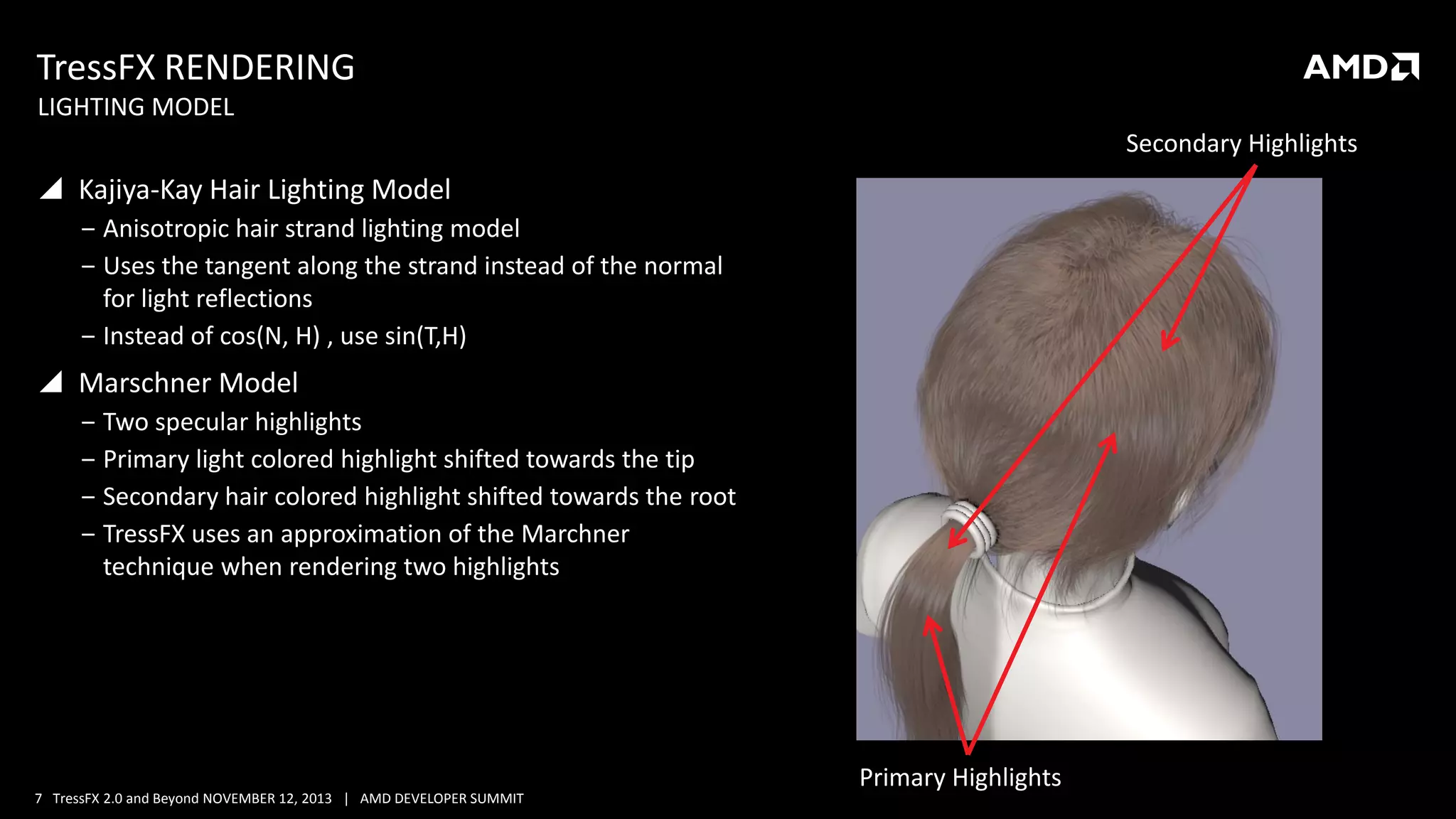 TressFX RENDERING
LIGHTING MODEL
Secondary Highlights

 Kajiya-Kay Hair Lighting Model
‒ Anisotropic hair strand lighting model
‒ Uses the tangent along the strand instead of the normal
for light reflections
‒ Instead of cos(N, H) , use sin(T,H)

 Marschner Model
‒ Two specular highlights
‒ Primary light colored highlight shifted towards the tip
‒ Secondary hair colored highlight shifted towards the root
‒ TressFX uses an approximation of the Marchner
technique when rendering two highlights

7 TressFX 2.0 and Beyond NOVEMBER 12, 2013 | AMD DEVELOPER SUMMIT

Primary Highlights

 
