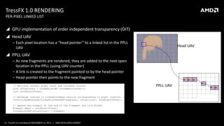 TressFX 1.0 RENDERING
PER-PIXEL LINKED LIST

 GPU implementation of order independent transparency (OIT)

 Head UAV
‒ Each pixel location has a “head pointer” to a linked list in the PPLL
UAV

Head UAV

 PPLL UAV
‒ As new fragments are rendered, they are added to the next open
location in the PPLL (using UAV counter)
‒ A link is created to the fragment pointed to by the head pointer
‒ Head pointer then points to the new fragment
// Retrieve current pixel count and increase counter
uint uPixelCount = LinkedListUAV.IncrementCounter();
uint uOldStartOffset;
// Exchange indices in LinkedListHead texture corresponding to pixel location
InterlockedExchange(LinkedListHeadUAV[address], uPixelCount, uOldStartOffset);
// Append new element at the end of the Fragment and Link Buffer
Element.uNext = uOldStartOffset;
LinkedListUAV[uPixelCount] = Element;

13 TressFX 2.0 and Beyond NOVEMBER 12, 2013 | AMD DEVELOPER SUMMIT

PPLL UAV

 