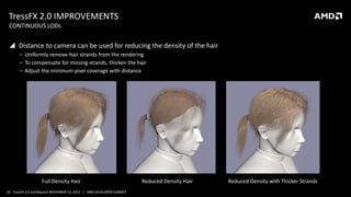 TressFX 2.0 IMPROVEMENTS
CONTINUOUS LODs

 Distance to camera can be used for reducing the density of the hair
‒ Uniformly remove hair strands from the rendering
‒ To compensate for missing strands, thicken the hair
‒ Adjust the minimum pixel coverage with distance

Full Density Hair
18 TressFX 2.0 and Beyond NOVEMBER 12, 2013 | AMD DEVELOPER SUMMIT

Reduced Density Hair

Reduced Density with Thicker Strands

 