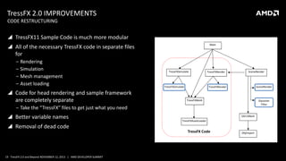 TressFX 2.0 IMPROVEMENTS
CODE RESTRUCTURING

 TressFX11 Sample Code is much more modular

 All of the necessary TressFX code in separate files
for
‒ Rendering
‒ Simulation
‒ Mesh management
‒ Asset loading

 Code for head rendering and sample framework
are completely separate

Main

TressFXSimulate

TressFXSimulate

TressFXRender

SceneRender

SceneRender

TressFXRender

TressFXMesh

Gaussian
Filter

‒ Take the “TressFX” files to get just what you need

 Better variable names
 Removal of dead code

19 TressFX 2.0 and Beyond NOVEMBER 12, 2013 | AMD DEVELOPER SUMMIT

DX11Mesh
TressFXAssetLoader

TressFX Code

ObjImport

 