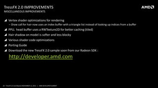 TressFX 2.0 IMPROVEMENTS
MISCELLANEOUS IMPROVEMENTS

 Vertex shader optimizations for rendering
‒ Draw call for hair now uses an index buffer with a triangle list instead of looking up indices from a buffer

 PPLL head buffer uses a RWTexture2D for better caching (tiled)
 Hair shadow on model is softer and less blocky
 Various shader code optimizations
 Porting Guide
 Download the new TressFX 2.0 sample soon from our Radeon SDK :

http://developer.amd.com

20 TressFX 2.0 and Beyond NOVEMBER 12, 2013 | AMD DEVELOPER SUMMIT

 