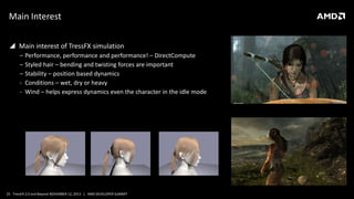 Main Interest
 Main interest of TressFX simulation
‒ Performance, performance and performance! – DirectCompute
‒ Styled hair – bending and twisting forces are important
‒ Stability – position based dynamics
- Conditions – wet, dry or heavy
- Wind – helps express dynamics even the character in the idle mode

25 TressFX 2.0 and Beyond NOVEMBER 12, 2013 | AMD DEVELOPER SUMMIT

 