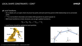 LOCAL SHAPE CONSTRAINTS – CONT’
 Local Transforms
‒ As in robotic arm, an open-chain structure has joints and each joint has parent-child relationships to its connected
joints.
‒ 𝑖−1 𝑇𝑖 is to transform (translate and rotate) child space(i) to its parent space(i-1)
‒ With local transforms in chain structure, we can get a global transforms.
𝑤

𝑇𝑖 =

𝑤

𝑇0 ∙ 0 𝑇1 … ∙

𝑖−2

𝑇𝑖−1 ∙

‒ Local frames should be updated at each particles

29 TressFX 2.0 and Beyond NOVEMBER 12, 2013 | AMD DEVELOPER SUMMIT

𝑖−1

𝑇𝑖

 