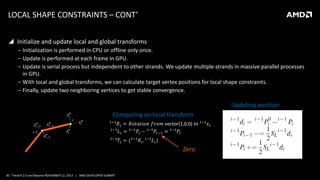 LOCAL SHAPE CONSTRAINTS – CONT’
 Initialize and update local and global transforms
‒ Initialization is performed in CPU or offline only once.
‒ Update is performed at each frame in GPU.
‒ Update is serial process but independent to other strands. We update multiple strands in massive parallel processes
in GPU.
‒ With local and global transforms, we can calculate target vertex positions for local shape constraints.
‒ Finally, update two neighboring vertices to get stable convergence.

Updating position
i

Computing on local transform

i-1

Zero

30 TressFX 2.0 and Beyond NOVEMBER 12, 2013 | AMD DEVELOPER SUMMIT

 