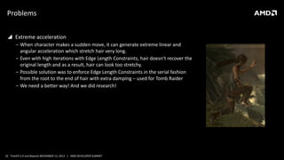 Problems
 Extreme acceleration
‒ When character makes a sudden move, it can generate extreme linear and
angular acceleration which stretch hair very long.
‒ Even with high iterations with Edge Length Constraints, hair doesn’t recover the
original length and as a result, hair can look too stretchy.
‒ Possible solution was to enforce Edge Length Constraints in the serial fashion
from the root to the end of hair with extra damping – used for Tomb Raider
‒ We need a better way! And we did research!

32 TressFX 2.0 and Beyond NOVEMBER 12, 2013 | AMD DEVELOPER SUMMIT

 
