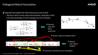 Tridiagonal Matrix Formulation
 Special Formulation for Chain Structure such as Hair
‒ We don’t want to solve a big matrix equation, especially in GPU!
‒ Let’s take advantage of linear topology and serial indexing
 General
case. We
don’t
want this!
 Known. Easy to compute them.
 Special
case. Much
simpler!
 Unknown and what we are solving for
36 TressFX 2.0 and Beyond NOVEMBER 12, 2013 | AMD DEVELOPER SUMMIT

 