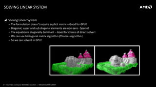 SOLVING LINEAR SYSTEM
 Solving Linear System
‒ The formulation doesn’t require explicit matrix – Good for GPU!
‒ Diagonal, super and sub diagonal elements are non-zero - Sparse!
‒ The equation is diagonally dominant – Good for choice of direct solver!
‒ We can use tridiagonal matrix algorithm (Thomas algorithm)
‒ So we can solve it in GPU!

37 TressFX 2.0 and Beyond NOVEMBER 12, 2013 | AMD DEVELOPER SUMMIT

 