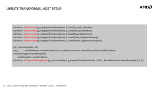 UPDATE TRANSFORMS, HOST SETUP

ciErrNum = clSetKernelArg(g_integrateTransformsKernel, 0, sizeof(cl_mem), &bodies);
ciErrNum = clSetKernelArg(g_integrateTransformsKernel, 1, sizeof(int), &numBodies);
ciErrNum = clSetKernelArg(g_integrateTransformsKernel, 1, sizeof(float), &deltaTime);
ciErrNum = clSetKernelArg(g_integrateTransformsKernel, 1, sizeof(float), &angularDamping);
ciErrNum = clSetKernelArg(g_integrateTransformsKernel, 1, sizeof(float4), &gravityAcceleration);
size_t workGroupSize = 64;
size_t
numWorkItems = workGroupSize*((m_numPhysicsInstances + (workGroupSize)) / workGroupSize);
if (workGroupSize>numWorkItems)
workGroupSize=numWorkItems;
ciErrNum = clEnqueueNDRangeKernel(g_cqCommandQue, g_integrateTransformsKernel, 1, NULL, &numWorkItems, &workGroupSize,0 ,0 ,0);

10 | BULLET 3 OpenCL™ RIGID BODY SIMULATION | NOVEMBER 21, 2013 | CONFIDENTIAL

 