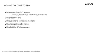 MOVING THE CODE TO GPU
 Create an OpenCL™ wrapper
‒ Easier use, fits code style, extra features, learn the API

 Replace C++ by C
 Move data to contiguous memory
 Replace pointers by indices
 Exploit the GPU hardware…

11 | BULLET 3 OpenCL™ RIGID BODY SIMULATION | NOVEMBER 21, 2013 | CONFIDENTIAL

 