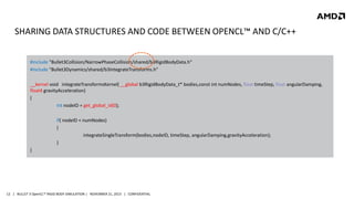 SHARING DATA STRUCTURES AND CODE BETWEEN OPENCL™ AND C/C++
#include "Bullet3Collision/NarrowPhaseCollision/shared/b3RigidBodyData.h"
#include "Bullet3Dynamics/shared/b3IntegrateTransforms.h"
__kernel void integrateTransformsKernel( __global b3RigidBodyData_t* bodies,const int numNodes, float timeStep, float angularDamping,
float4 gravityAcceleration)
{
int nodeID = get_global_id(0);
if( nodeID < numNodes)
{
integrateSingleTransform(bodies,nodeID, timeStep, angularDamping,gravityAcceleration);
}

}

12 | BULLET 3 OpenCL™ RIGID BODY SIMULATION | NOVEMBER 21, 2013 | CONFIDENTIAL

 