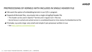 PREPROCESSING OF KERNELS WITH INCLUDES IN SINGLE HEADER FILE
 We want the option of embedding kernels in our C/C++ program
 Expand all #include files, recursively into a single stringified header file
‒ This header can be used in OpenCL™ kernels and in regular C/C++ files too
‒ Kernel binary is cached and cached version is unvalidated based on time stamp of embedded kernel file

 Premake, Lua and a lcpp: very small and simple C pre-processor written in Lua
‒ See https://github.com/willsteel/lcpp

13 | BULLET 3 OpenCL™ RIGID BODY SIMULATION | NOVEMBER 21, 2013 | CONFIDENTIAL

 